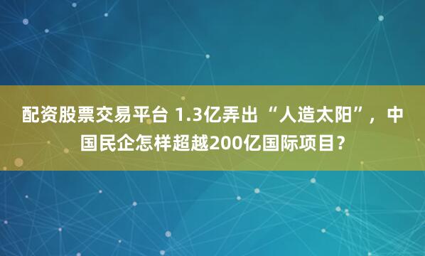 配资股票交易平台 1.3亿弄出 “人造太阳”，中国民企怎样超越200亿国际项目？