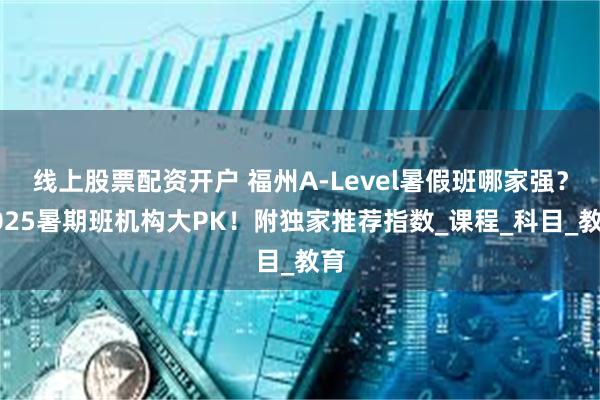 线上股票配资开户 福州A-Level暑假班哪家强？2025暑期班机构大PK！附独家推荐指数_课程_科目_教育