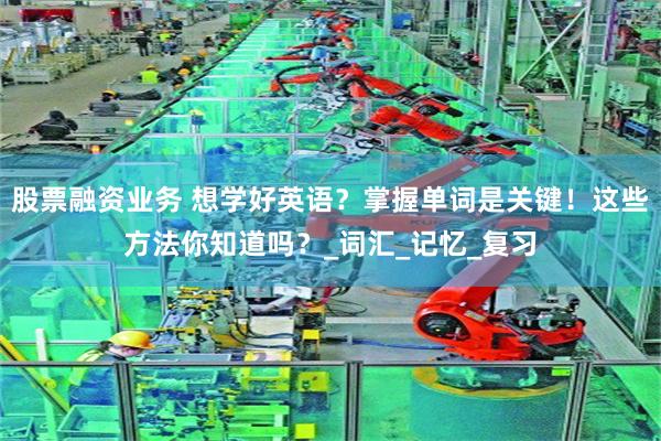 股票融资业务 想学好英语？掌握单词是关键！这些方法你知道吗？_词汇_记忆_复习