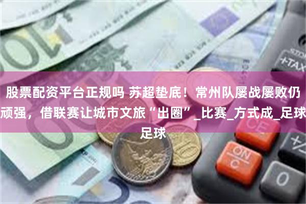 股票配资平台正规吗 苏超垫底！常州队屡战屡败仍顽强，借联赛让城市文旅“出圈”_比赛_方式成_足球