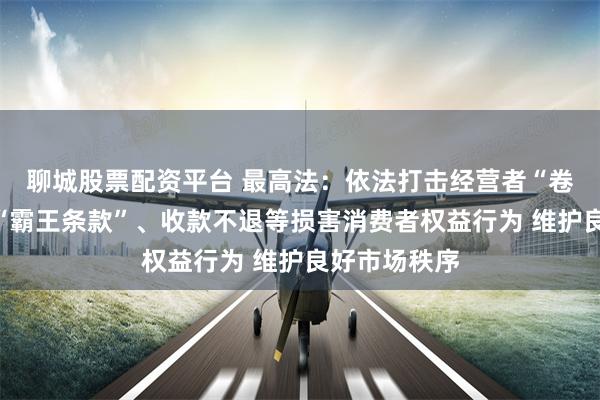 聊城股票配资平台 最高法：依法打击经营者“卷款跑路”、“霸王条款”、收款不退等损害消费者权益行为 维护良好市场秩序