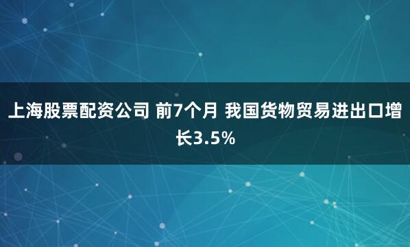 上海股票配资公司 前7个月 我国货物贸易进出口增长3.5%