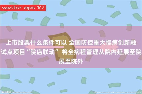 上市股票什么条件可以 全国防控重大慢病创新融合试点项目“院店联动” 将全病程管理从院内延展至院外