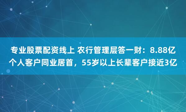 专业股票配资线上 农行管理层答一财：8.88亿个人客户同业居首，55岁以上长辈客户接近3亿