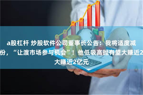 a股杠杆 炒股软件公司董事长公告：我将适度减持股份，“让渡市场参与机会”！他低吸高抛有望大赚近2亿元