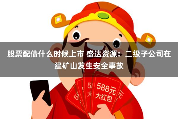 股票配债什么时候上市 盛达资源：二级子公司在建矿山发生安全事故