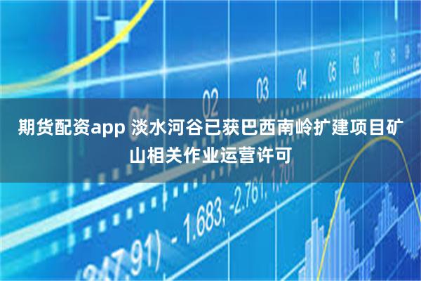 期货配资app 淡水河谷已获巴西南岭扩建项目矿山相关作业运营许可