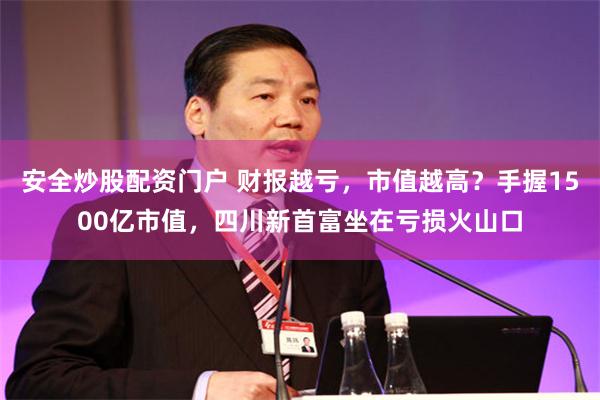 安全炒股配资门户 财报越亏，市值越高？手握1500亿市值，四川新首富坐在亏损火山口