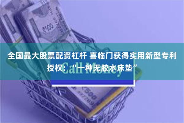 全国最大股票配资杠杆 喜临门获得实用新型专利授权：“一种无胶水床垫”
