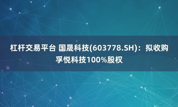 杠杆交易平台 国晟科技(603778.SH):拟收购孚悦科技100%股权