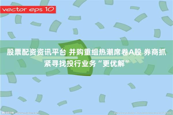 股票配资资讯平台 并购重组热潮席卷A股 券商抓紧寻找投行业务“更优解”
