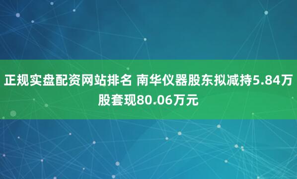 正规实盘配资网站排名 南华仪器股东拟减持5.84万股套现80.06万元