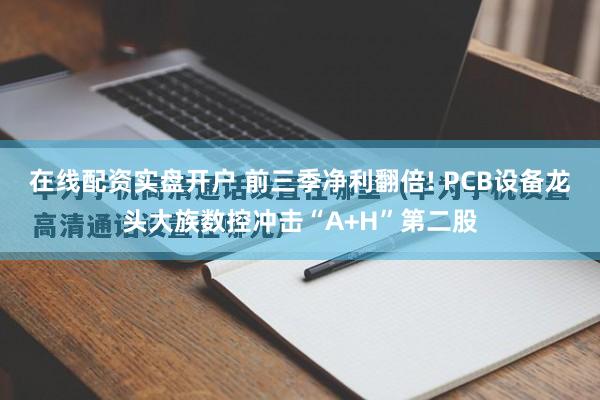在线配资实盘开户 前三季净利翻倍! PCB设备龙头大族数控冲击“A+H”第二股