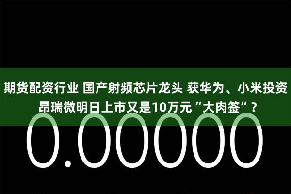 期货配资行业 国产射频芯片龙头 获华为、小米投资 昂瑞微明日上市又是10万元“大肉签”？