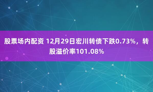 股票场内配资 12月29日宏川转债下跌0.73%，转股溢价率101.08%