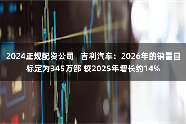 2024正规配资公司   吉利汽车：2026年的销量目标定为345万部 较2025年增长约14%