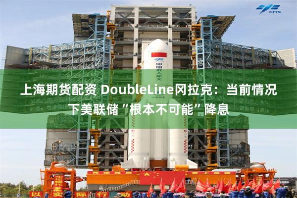 上海期货配资 DoubleLine冈拉克：当前情况下美联储“根本不可能”降息