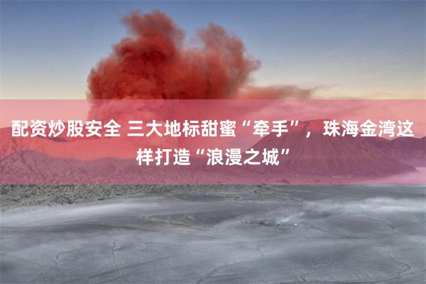 配资炒股安全 三大地标甜蜜“牵手”，珠海金湾这样打造“浪漫之城”