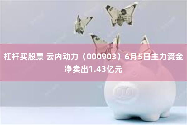 杠杆买股票 云内动力（000903）6月5日主力资金净卖出1.43亿元