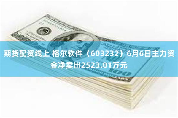 期货配资线上 格尔软件（603232）6月6日主力资金净卖出2523.01万元