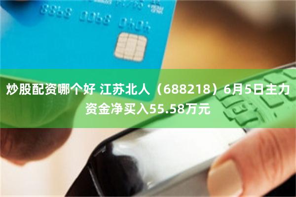 炒股配资哪个好 江苏北人（688218）6月5日主力资金净买入55.58万元