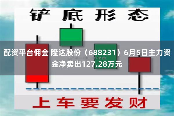 配资平台佣金 隆达股份（688231）6月5日主力资金净卖出127.28万元