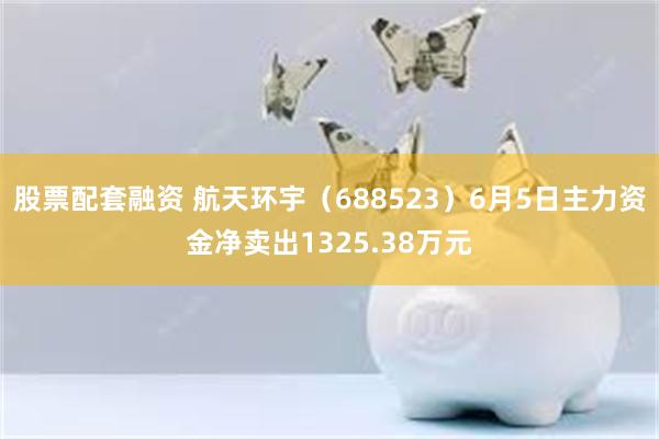 股票配套融资 航天环宇（688523）6月5日主力资金净卖出1325.38万元