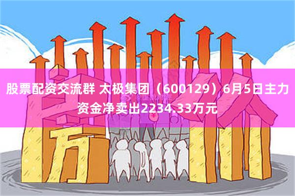 股票配资交流群 太极集团（600129）6月5日主力资金净卖出2234.33万元