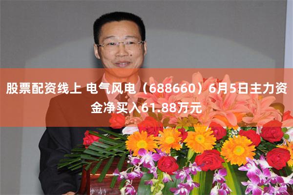 股票配资线上 电气风电（688660）6月5日主力资金净买入61.88万元