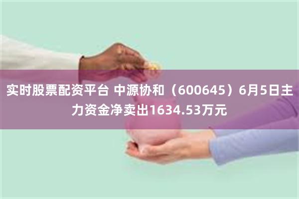 实时股票配资平台 中源协和（600645）6月5日主力资金净卖出1634.53万元