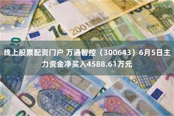 线上股票配资门户 万通智控（300643）6月5日主力资金净买入4588.61万元
