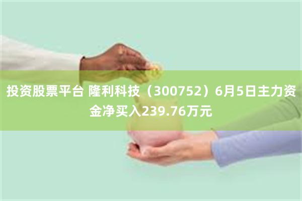 投资股票平台 隆利科技（300752）6月5日主力资金净买入239.76万元