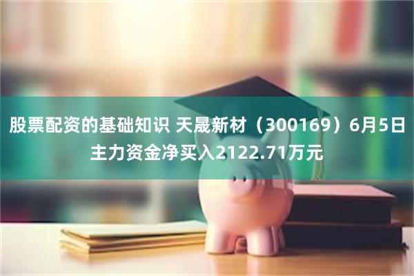 股票配资的基础知识 天晟新材（300169）6月5日主力资金净买入2122.71万元