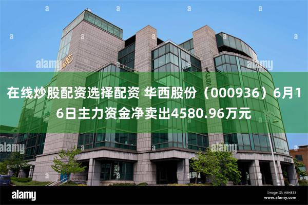 在线炒股配资选择配资 华西股份（000936）6月16日主力资金净卖出4580.96万元