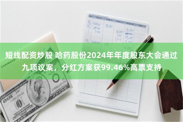 短线配资炒股 哈药股份2024年年度股东大会通过九项议案，分红方案获99.46%高票支持