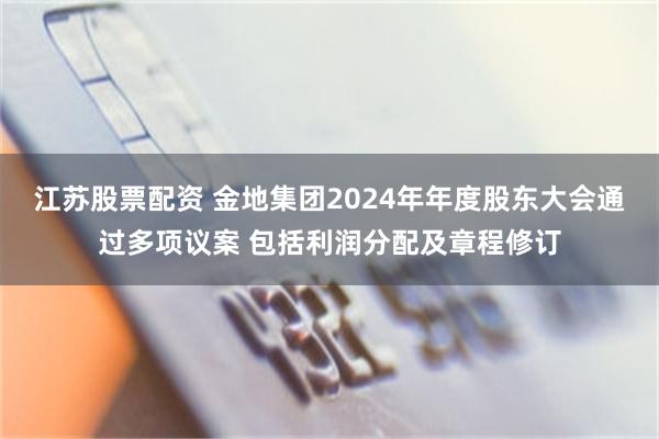 江苏股票配资 金地集团2024年年度股东大会通过多项议案 包括利润分配及章程修订