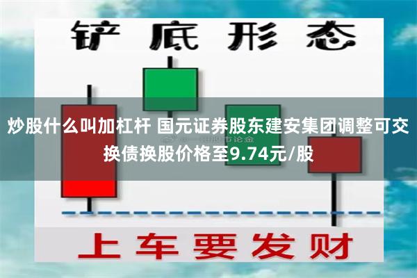 炒股什么叫加杠杆 国元证券股东建安集团调整可交换债换股价格至9.74元/股