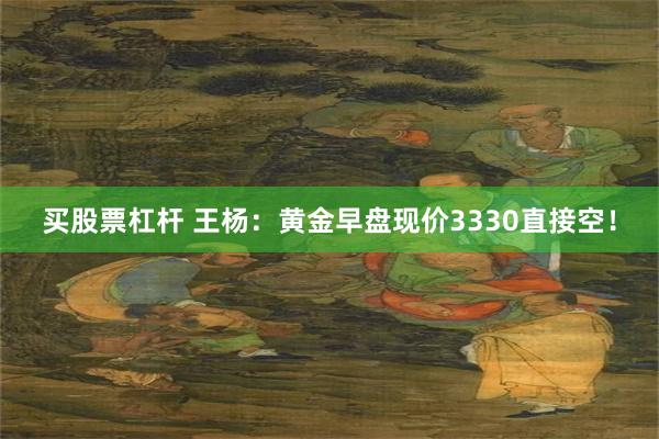 买股票杠杆 王杨：黄金早盘现价3330直接空！