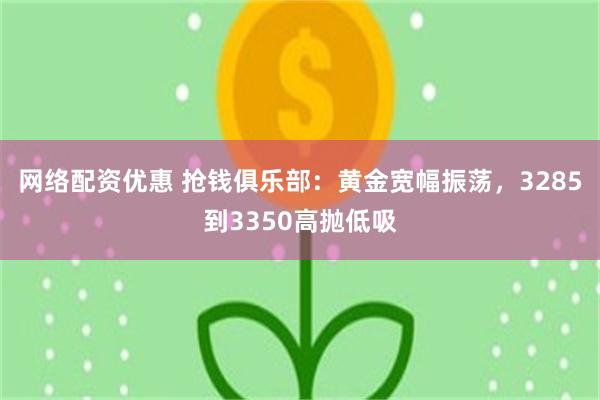 网络配资优惠 抢钱俱乐部：黄金宽幅振荡，3285到3350高抛低吸