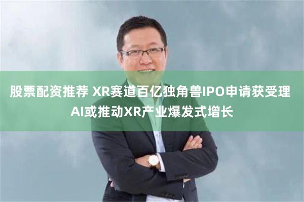 股票配资推荐 XR赛道百亿独角兽IPO申请获受理 AI或推动XR产业爆发式增长