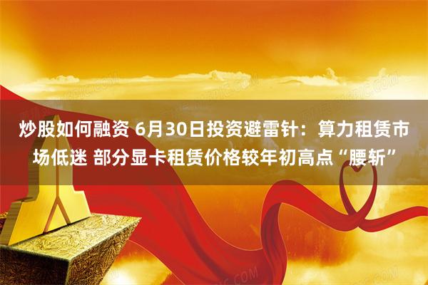 炒股如何融资 6月30日投资避雷针：算力租赁市场低迷 部分显卡租赁价格较年初高点“腰斩”