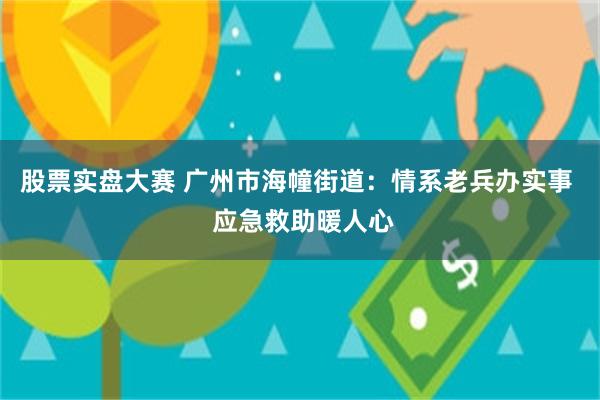 股票实盘大赛 广州市海幢街道：情系老兵办实事  应急救助暖人心