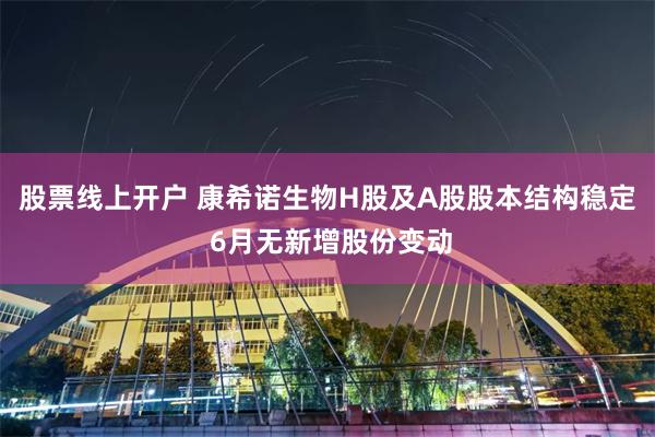 股票线上开户 康希诺生物H股及A股股本结构稳定 6月无新增股份变动