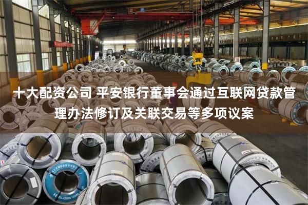 十大配资公司 平安银行董事会通过互联网贷款管理办法修订及关联交易等多项议案