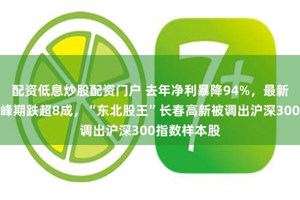 配资低息炒股配资门户 去年净利暴降94%，最新总市值较巅峰期跌超8成，“东北股王”长春高新被调出沪深300指数样本股
