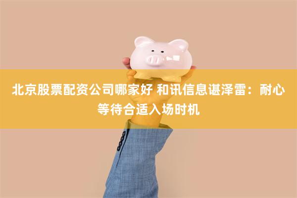 北京股票配资公司哪家好 和讯信息谌泽雷：耐心等待合适入场时机