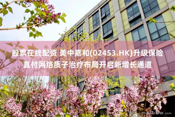 股票在线配资 美中嘉和(02453.HK)升级保险直付网络　质子治疗布局开启新增长通道