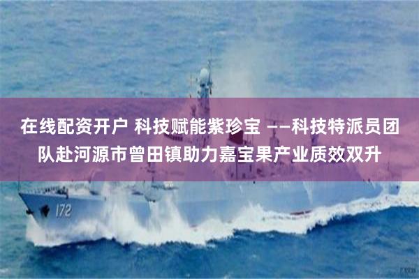 在线配资开户 科技赋能紫珍宝 ——科技特派员团队赴河源市曾田镇助力嘉宝果产业质效双升