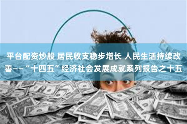 平台配资炒股 居民收支稳步增长 人民生活持续改善——“十四五”经济社会发展成就系列报告之十五