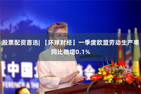 股票配资首选| 【环球财经】一季度欧盟劳动生产率同比微增0.1%